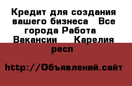Кредит для создания вашего бизнеса - Все города Работа » Вакансии   . Карелия респ.